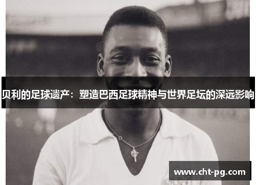 贝利的足球遗产：塑造巴西足球精神与世界足坛的深远影响