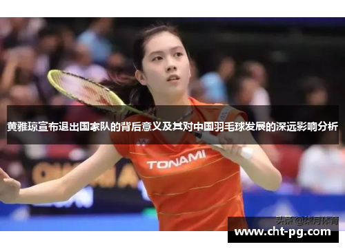 黄雅琼宣布退出国家队的背后意义及其对中国羽毛球发展的深远影响分析