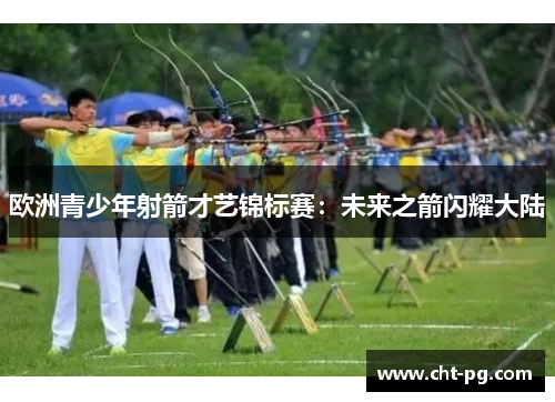 欧洲青少年射箭才艺锦标赛：未来之箭闪耀大陆