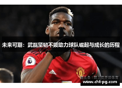 未来可期：武磊坚韧不拔助力球队崛起与成长的历程