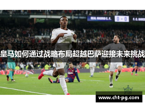 皇马如何通过战略布局超越巴萨迎接未来挑战
