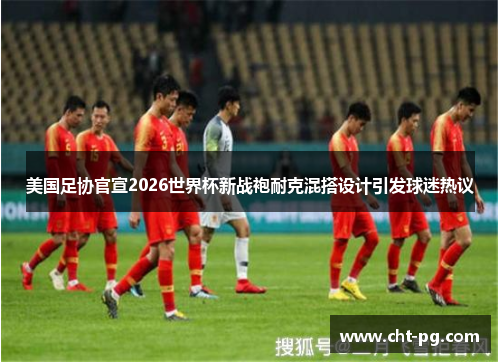 美国足协官宣2026世界杯新战袍耐克混搭设计引发球迷热议